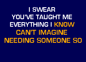 I SWEAR
YOU'VE TAUGHT ME
EVERYTHING I KNOW

CAN'T IMAGINE
NEEDING SOMEONE SO