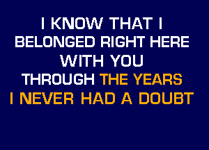 I KNOW THAT I
BELONGED RIGHT HERE

WITH YOU
THROUGH THE YEARS

I NEVER HAD A DOUBT