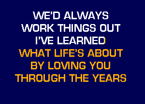 WE'D ALWAYS
WORK THINGS OUT
I'VE LEARNED
WHAT LIFE'S ABOUT
BY LOVING YOU
THROUGH THE YEARS