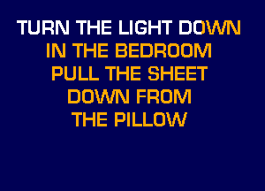 TURN THE LIGHT DOWN
IN THE BEDROOM
PULL THE SHEET

DOWN FROM
THE PILLOW