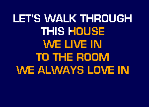 LET'S WALK THROUGH
THIS HOUSE
WE LIVE IN
TO THE ROOM
WE ALWAYS LOVE IN