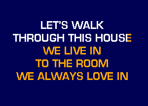 LET'S WALK
THROUGH THIS HOUSE
WE LIVE IN
TO THE ROOM
WE ALWAYS LOVE IN