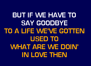 BUT IF WE HAVE TO
SAY GOODBYE
TO A LIFE WE'VE GOTI'EN
USED TO
WHAT ARE WE DOIN'
IN LOVE THEN