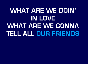 WHAT ARE WE DOIN'
IN LOVE
WHAT ARE WE GONNA
TELL ALL OUR FRIENDS