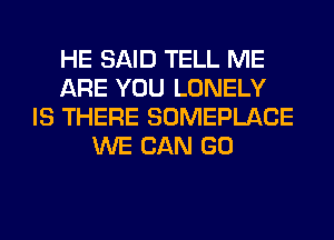 HE SAID TELL ME
ARE YOU LONELY
IS THERE SOMEPLACE
WE CAN GO