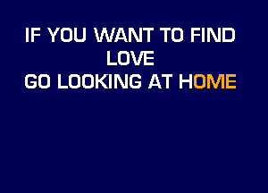 IF YOU WANT TO FIND
LOVE
GO LOOKING AT HOME