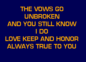 THE VOWS GO
UNBROKEN
AND YOU STILL KNOW
I DO
LOVE KEEP AND HONOR
ALWAYS TRUE TO YOU