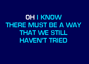 OH I KNOW
THERE MUST BE A WAY
THAT WE STILL
HAVEN'T TRIED