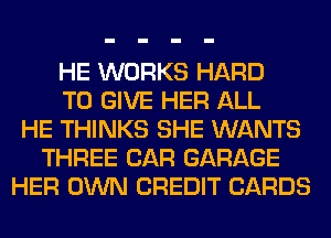 HE WORKS HARD
TO GIVE HER ALL
HE THINKS SHE WANTS
THREE CAR GARAGE
HER OWN CREDIT CARDS