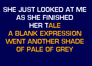 SHE JUST LOOKED AT ME
AS SHE FINISHED
HER TALE
A BLANK EXPRESSION
WENT ANOTHER SHADE
0F PALE 0F GREY