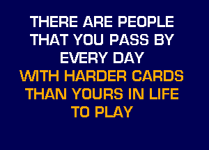 THERE ARE PEOPLE
THAT YOU PASS BY
EVERY DAY
WITH HARDER CARDS
THAN YOURS IN LIFE
TO PLAY