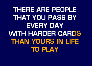 THERE ARE PEOPLE
THAT YOU PASS BY
EVERY DAY
WITH HARDER CARDS
THAN YOURS IN LIFE
TO PLAY
