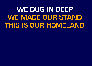 WE DUG IN DEEP
WE MADE OUR STAND
THIS IS OUR HOMELAND