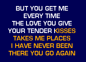 BUT YOU GET ME
EVERY TIME
THE LOVE YOU GIVE
YOUR TENDER KISSES
TAKES ME PLACES
I HAVE NEVER BEEN
THERE YOU GO AGAIN