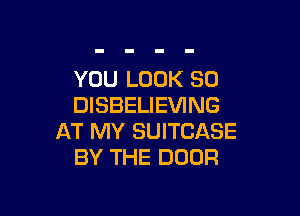 YOU LOOK SO
DISBELIEVING

AT MY SUITCASE
BY THE DOOR