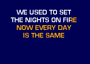 WE USED TO SET
THE NIGHTS ON FIRE
NOW EVERY DAY
IS THE SAME