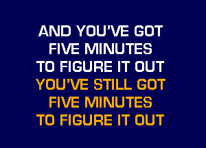 AND YOU'VE GOT
FIVE MINUTES
TO FIGURE IT OUT
YOU'VE STILL GOT
FIVE MINUTES

TO FIGURE IT OUT I