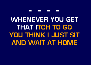 VVHENEVER YOU GET
THAT ITCH TO GO
YOU THINK I JUST SIT
AND WAIT AT HOME