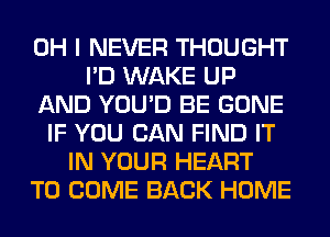 OH I NEVER THOUGHT
I'D WAKE UP
AND YOU'D BE GONE
IF YOU CAN FIND IT
IN YOUR HEART
TO COME BACK HOME