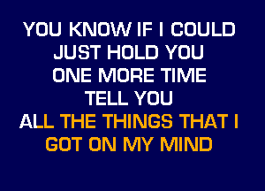 YOU KNOW IF I COULD
JUST HOLD YOU
ONE MORE TIME

TELL YOU
ALL THE THINGS THAT I
GOT ON MY MIND