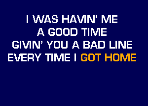 I WAS HAVIN' ME
A GOOD TIME
GIVIM YOU A BAD LINE
EVERY TIME I GOT HOME
