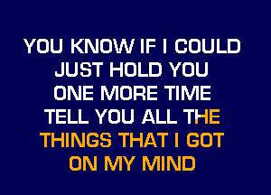YOU KNOW IF I COULD
JUST HOLD YOU
ONE MORE TIME

TELL YOU ALL THE
THINGS THAT I GOT
ON MY MIND
