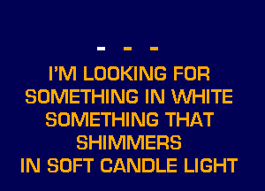 I'M LOOKING FOR
SOMETHING IN WHITE
SOMETHING THAT
SHIMMERS
IN SOFT CANDLE LIGHT