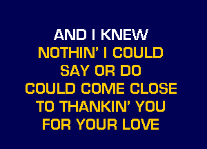 AND I KNEW
NOTHIM I COULD
SAY 0R D0
COULD COME CLOSE
TO THANKIN' YOU
FOR YOUR LOVE