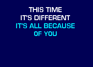 THIS TIME
IT'S DIFFERENT
IT'S ALL BECAUSE

OF YOU