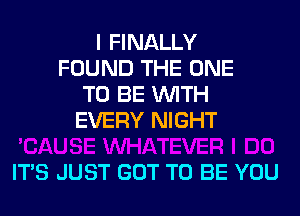 I FINALLY
FOUND THE ONE
TO BE WITH
EVERY NIGHT

ITS JUST GOT TO BE YOU