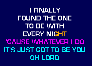 I FINALLY
FOUND THE ONE
TO BE WITH
EVERY NIGHT

ITS JUST GOT TO BE YOU
0H LORD