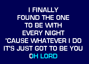 I FINALLY
FOUND THE ONE
TO BE WITH
EVERY NIGHT
'CAUSE WHATEVER I DO
ITS JUST GOT TO BE YOU
0H LORD