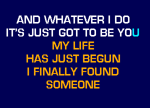 AND WHATEVER I DO
ITS JUST GOT TO BE YOU
MY LIFE
HAS JUST BEGUN
I FINALLY FOUND
SOMEONE