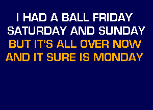 I HAD A BALL FRIDAY
SATURDAY AND SUNDAY
BUT ITS ALL OVER NOW
AND IT SURE IS MONDAY