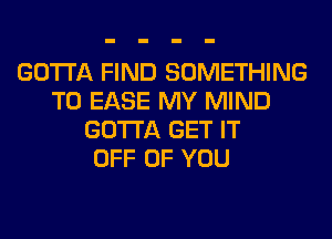 GOTTA FIND SOMETHING
TO EASE MY MIND
GOTTA GET IT
OFF OF YOU
