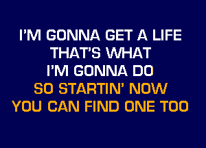 I'M GONNA GET A LIFE
THAT'S WHAT
I'M GONNA DO
SO STARTIM NOW
YOU CAN FIND ONE T00