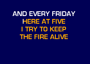 AND EVERY FRIDAY
HERE AT FIVE
I TRY TO KEEP
THE FIRE ALIVE