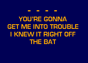 YOU'RE GONNA
GET ME INTO TROUBLE
I KNEW IT RIGHT OFF
THE BAT