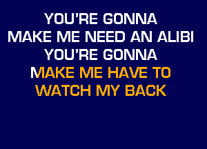 YOU'RE GONNA
MAKE ME NEED AN ALIBI
YOU'RE GONNA
MAKE ME HAVE TO
WATCH MY BACK