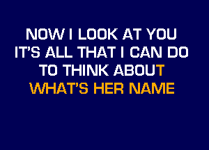 NOW I LOOK AT YOU
ITS ALL THAT I CAN DO
TO THINK ABOUT
WHATS HER NAME