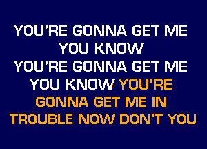 YOU'RE GONNA GET ME
YOU KNOW
YOU'RE GONNA GET ME

YOU KNOW YOU'RE
GONNA GET ME IN
TROUBLE NOW DON'T YOU
