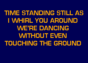TIME STANDING STILL AS
I VVHIRL YOU AROUND
WERE DANCING
WITHOUT EVEN
TOUCHING THE GROUND