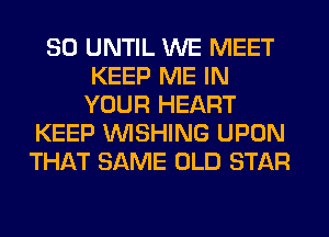 SO UNTIL WE MEET
KEEP ME IN
YOUR HEART
KEEP WISHING UPON
THAT SAME OLD STAR