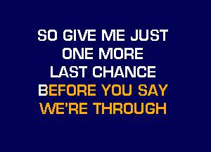 SO GIVE ME JUST
ONE MORE
LAST CHANCE
BEFORE YOU SAY
WE'RE THROUGH

g