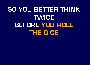 SO YOU BETTER THINK
TWICE
BEFORE YOU ROLL
THE DICE