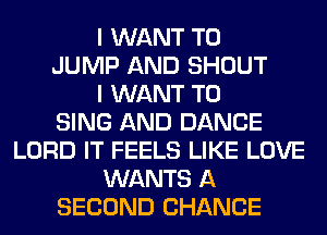 I WANT TO
JUMP AND SHOUT
I WANT TO
SING AND DANCE
LORD IT FEELS LIKE LOVE
WANTS A
SECOND CHANCE