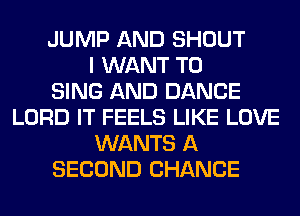 JUMP AND SHOUT
I WANT TO
SING AND DANCE
LORD IT FEELS LIKE LOVE
WANTS A
SECOND CHANCE