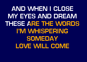AND WHEN I CLOSE
MY EYES AND DREAM
THESE ARE THE WORDS
I'M VVHISPERING
SOMEDAY
LOVE WILL COME