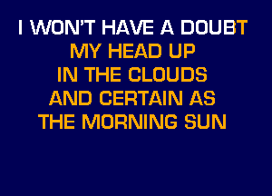 I WON'T HAVE A DOUBT
MY HEAD UP
IN THE CLOUDS
AND CERTAIN AS
THE MORNING SUN