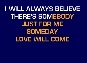 I WILL ALWAYS BELIEVE
THERE'S SOMEBODY
JUST FOR ME
SOMEDAY
LOVE WILL COME